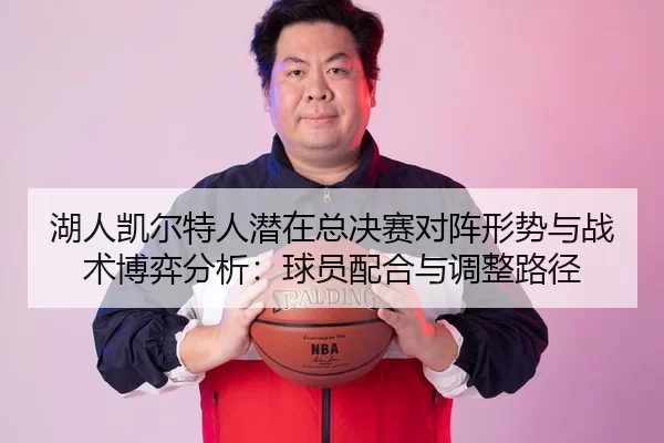 湖人凯尔特人潜在总决赛对阵形势与战术博弈分析：球员配合与调整路径